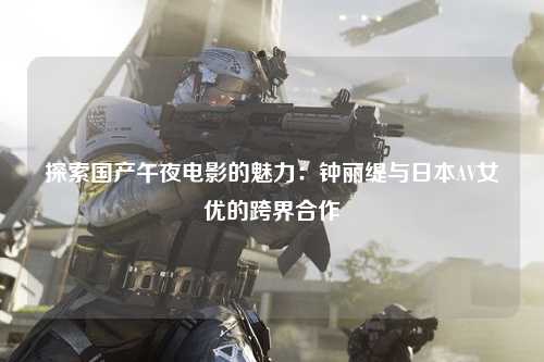 探索国产午夜电影的魅力：钟丽缇与日本AV女优的跨界合作