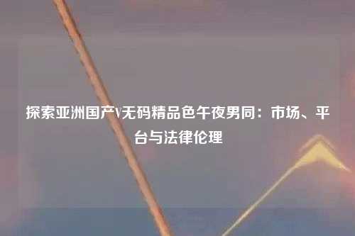 探索亚洲国产V无码精品色午夜男同：市场、平台与法律伦理
