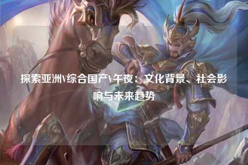探索亚洲V综合国产V午夜：文化背景、社会影响与未来趋势