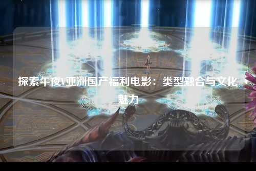 探索午夜V亚洲国产福利电影：类型融合与文化魅力