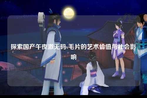 探索国产午夜激无码v毛片的艺术价值与社会影响