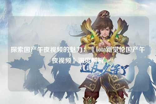 探索国产午夜视频的魅力：《6080新觉伦国产午夜视频》深度解析