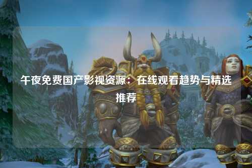 午夜免费国产影视资源：在线观看趋势与精选推荐