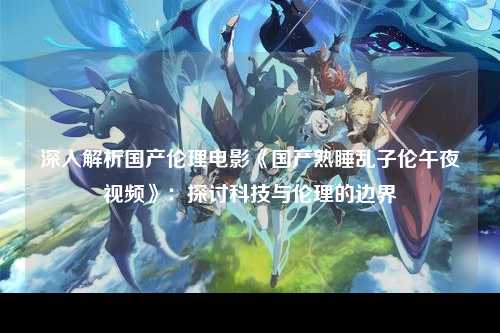 深入解析国产伦理电影《国产熟睡乱子伦午夜视频》：探讨科技与伦理的边界
