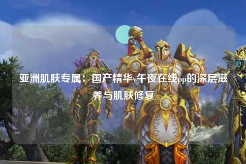 亚洲肌肤专属：国产精华v午夜在线pp的深层滋养与肌肤修复
