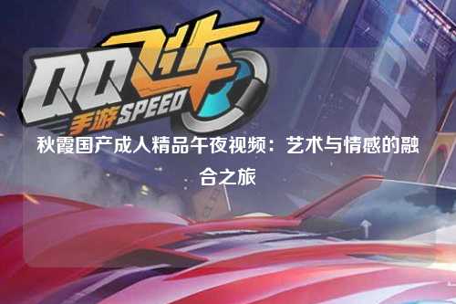秋霞国产成人精品午夜视频：艺术与情感的融合之旅