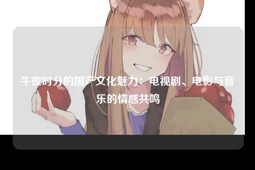 午夜时分的国产文化魅力：电视剧、电影与音乐的情感共鸣