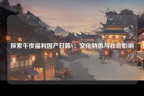 探索午夜福利国产日韩V：文化特色与社会影响