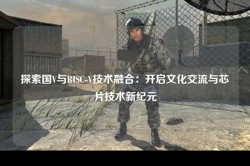 探索国V与RISC-V技术融合：开启文化交流与芯片技术新纪元