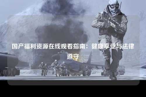 国产福利资源在线观看指南：健康享受与法律遵守