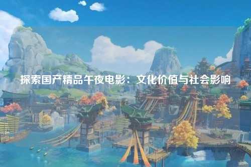探索国产精品午夜电影：文化价值与社会影响