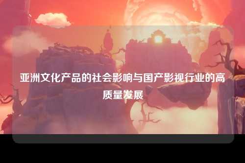 亚洲文化产品的社会影响与国产影视行业的高质量发展