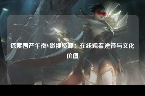 探索国产午夜V影视资源：在线观看途径与文化价值
