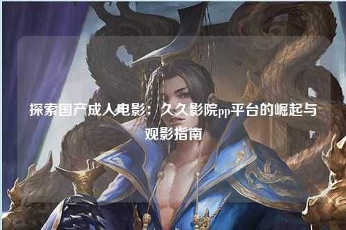 探索国产成人电影：久久影院pp平台的崛起与观影指南