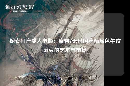 探索国产成人电影：蜜臀V无码国产精品色午夜麻豆的艺术与市场