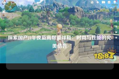 探索国产J1午夜蓝高帮篮球鞋：时尚与性能的完美结合