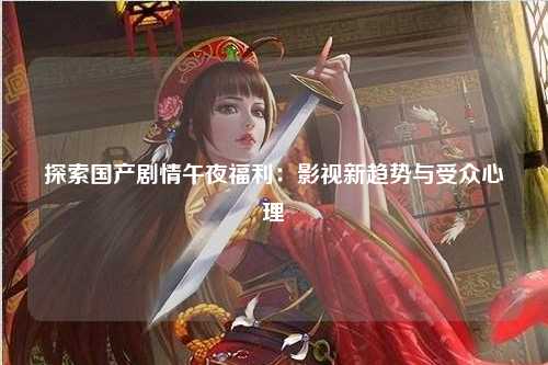 探索国产剧情午夜福利：影视新趋势与受众心理