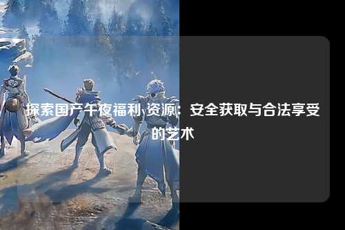 探索国产午夜福利v资源：安全获取与合法享受的艺术