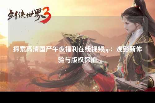 探索高清国产午夜福利在线视频pp：观影新体验与版权保护
