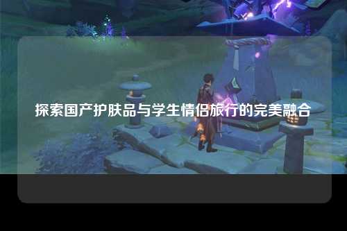 探索国产护肤品与学生情侣旅行的完美融合