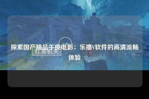 探索国产精品午夜电影：乐播V软件的高清流畅体验