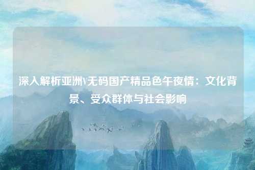 深入解析亚洲V无码国产精品色午夜情：文化背景、受众群体与社会影响