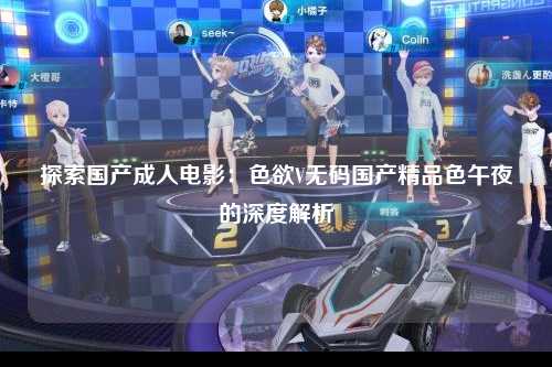 探索国产成人电影：色欲V无码国产精品色午夜的深度解析