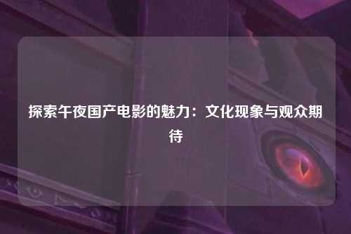 探索午夜国产电影的魅力：文化现象与观众期待
