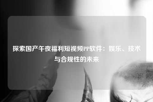 探索国产午夜福利短视频PP软件：娱乐、技术与合规性的未来